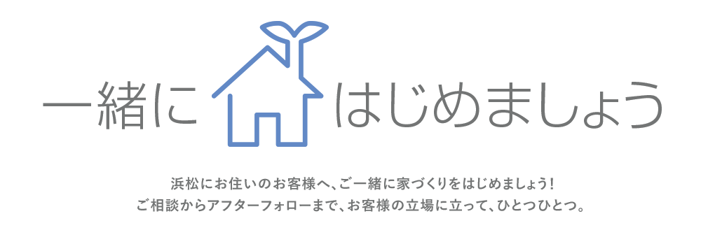 一緒にはじめましょう。浜松にお住いのお客様へ、ご一緒に家づくりをはじめましょう！ご相談からアフターフォローまで、お客様の立場に立って、ひとつひとつ。 