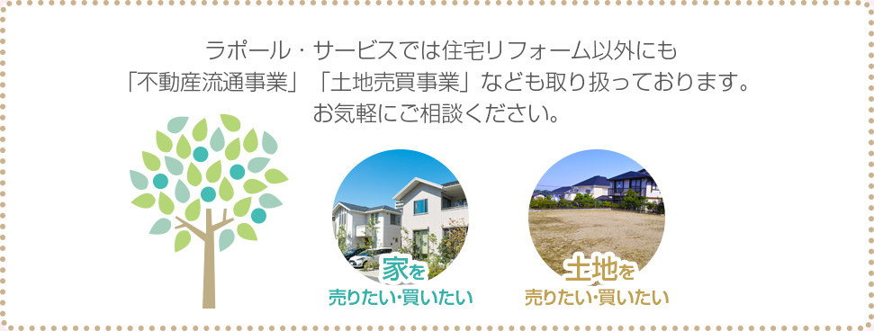ラポール・サービスでは住宅リフォーム以外にも「不動産流通事業」「土地売買事業」なども取り扱っております。 お気軽にご相談ください。 家を売りたい・買いたい 土地を売りたい・買いたい 
